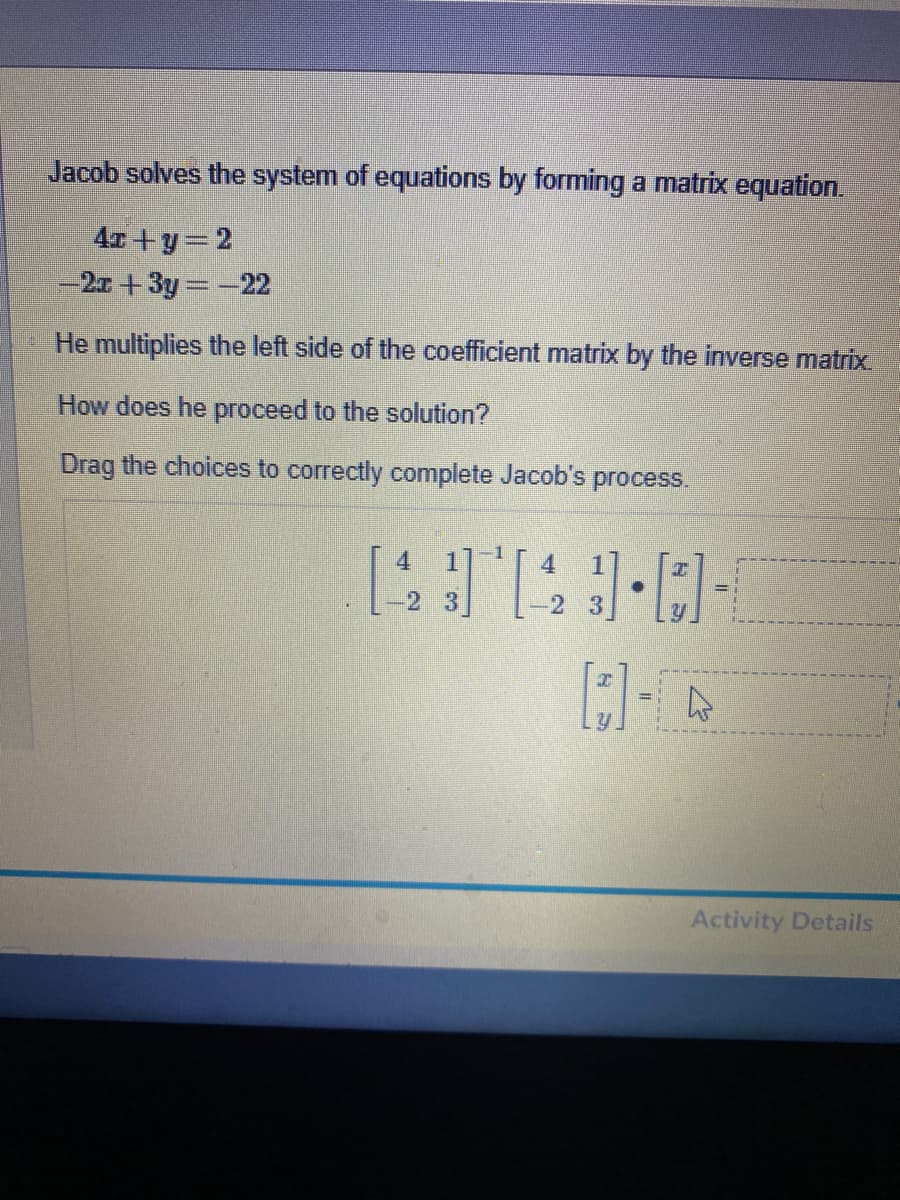 Jacob solves the system of equations by forming a matrix equation.
4x+y 2
-2x +3y=-22
He multiplies the left side of the coefficient matrix by the inverse matrix
How does he proceed to the solution?
Drag the choices to correctly complete Jacob's process.
4.
1.
2 3
Activity Details
