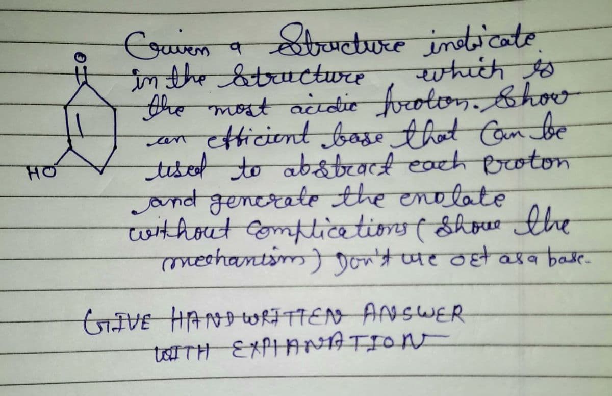 HO
Craven a Structure indicate.
in the structure
which is
the most acidic frotton. Show
efficient bose that can be
cen
tised to abstract each proton
and generate the enolate
without complications ( Shove the
mechanism) Don't we out as a base.
مارا
GIVE HAND WRITTEN ANSWER
WITH EXPLANATION