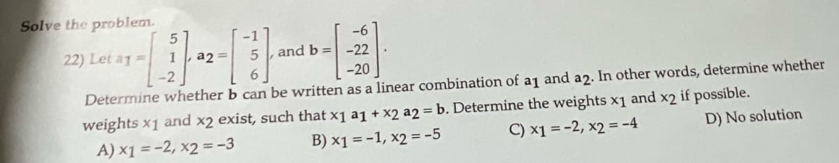 Solve the problem.
-1
-6
22) Let a1 =
1
a2
and b = -22
-2
-20
Determine whether b can be written as a linear combination of aj and a2. In other words, determine whether
weights x1 and x2 exist, such that x1 a1 + x2 a2 b. Determine the weights x1 and x2 if possible.
B) x1 = -1, x2 = -5
C) x1 = -2, x2 = -4
D) No solution
A) x1 = -2, x2 =-3
