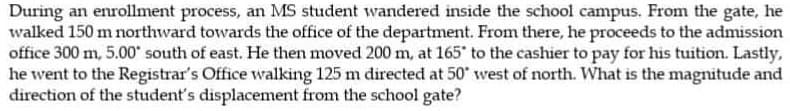 During an enrollment process, an MS student wandered inside the school campus. From the gate, he
walked 150 m northward towards the office of the department. From there, he proceeds to the admission
office 300 m, 5.00" south of east. He then moved 200 m, at 165 to the cashier to pay for his tuition. Lastly,
he went to the Registrar's Office walking 125 m directed at 50' west of north. What is the magnitude and
direction of the student's displacement from the school gate?
