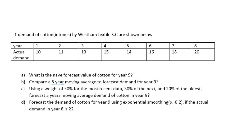 1 demand of cotton(intones) by Westham textile S.C are shown below
1
2
3.
4
6
7
8
year
Actual
10
11
13
15
14
16
18
20
demand
a) What is the nave forecast value of cotton for year 9?
b) Compare a 5 year moving average to forecast demand for year 9?
c) Using a weight of 50% for the most recent data, 30% of the next, and 20% of the oldest,
forecast 3 years moving average demand of cotton in year 9?
d) Forecast the demand of cotton for year 9 using exponential smoothing(a=0.2), if the actual
demand in year 8 is 22.
00
