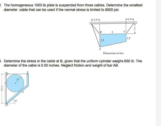 2. The homogeneous 1000-lb plate is suspended from three cables. Determine the smallest
diameter cable that can be used if the normal stress is limited to 8000 psi.
-1,5-|
F1.5-
IB
1.5
2.5
A
Dimensions in feet
3. Determine the stress in the cable at B, given that the uniform cylinder weighs 650 lb. The
diameter of the cable is 0.50 inches. Neglect friction and weight of bar AB.
