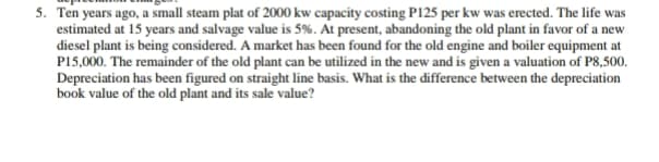 5. Ten years ago, a small steam plat of 2000 kw capacity costing P125 per kw was erected. The life was
estimated at 15 years and salvage value is 5%. At present, abandoning the old plant in favor of a new
diesel plant is being considered. A market has been found for the old engine and boiler equipment at
P15,000. The remainder of the old plant can be utilized in the new and is given a valuation of P8,500.
Depreciation has been figured on straight line basis. What is the difference between the depreciation
book value of the old plant and its sale value?
