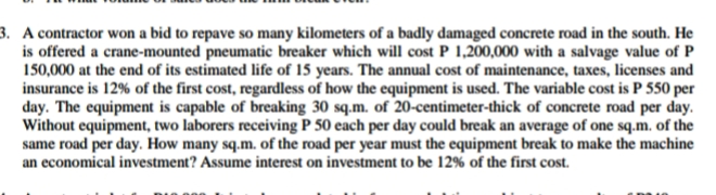 3. A contractor won a bid to repave so many kilometers of a badly damaged concrete road in the south. He
is offered a crane-mounted pneumatic breaker which will cost P 1,200,000 with a salvage value of P
150,000 at the end of its estimated life of 15 years. The annual cost of maintenance, taxes, licenses and
insurance is 12% of the first cost, regardless of how the equipment is used. The variable cost is P 550 per
day. The equipment is capable of breaking 30 sq.m. of 20-centimeter-thick of concrete road per day.
Without equipment, two laborers receiving P 50 each per day could break an average of one sq.m. of the
same road per day. How many sq.m. of the road per year must the equipment break to make the machine
an economical investment? Assume interest on investment to be 12% of the first cost.