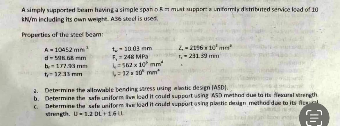 A simply supported beam having a simple span o 8 m must support a uniformly distributed service load of 10
kN/m including its own weight. A36 steel is used.
Properties of the steel beam:
a.
b.
C.
2
A= 10452 mm
d=598.68 mm
b = 177.93 mm
t= 12.33 mm
t = 10.03 mm
Fy = 248 MPa
1, 562 x 106 mmª
ly = 12 x 105 mm*
Z, 2196 x 10³ mm³
r₂ = 231.39 mm
Determine the allowable bending stress using elastic design (ASD).
Determine the safe uniform live load it could support using ASD method due to its flexural strength.
Determine the safe uniform live load it could support using plastic design method due to its flexural
strength. U = 1.2 DL +1.6 LL
4011
D