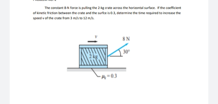 The constant 8-N force is pulling the 2-kg crate across the horizontal surface. If the coefficient
of kinetic friction between the crate and the surfce is 0.3, determine the time required to increase the
speed v of the crate from 3 m/s to 12 m/s.
8N
30°
2 kg
- He = 0,3
