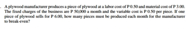 A plywood manufacturer produces a piece of plywood at a labor cost of P 0.50 and material cost of P 3.00.
The fixed charges of the business are P 50,000 a month and the variable cost is P 0.50 per piece. If one
piece of plywood sells for P 6.00, how many pieces must be produced each month for the manufacturer
to break-even?