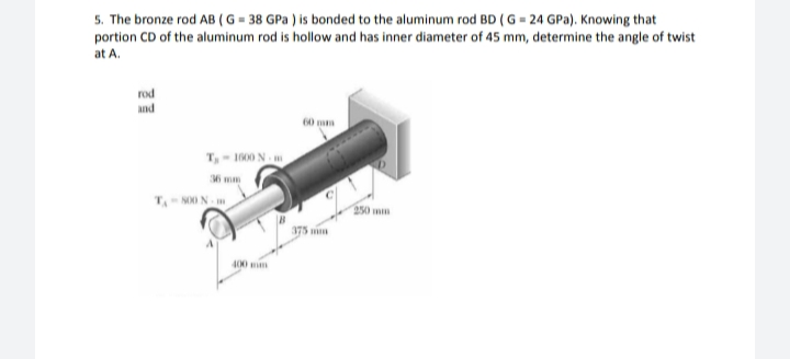 5. The bronze rod AB (G = 38 GPa ) is bonded to the aluminum rod BD (G = 24 GPa). Knowing that
portion CD of the aluminum rod is hollow and has inner diameter of 45 mm, determine the angle of twist
at A.
rod
And
60
T, - 1000 N
T N0 N m
50 wm
375 mm
400 n
