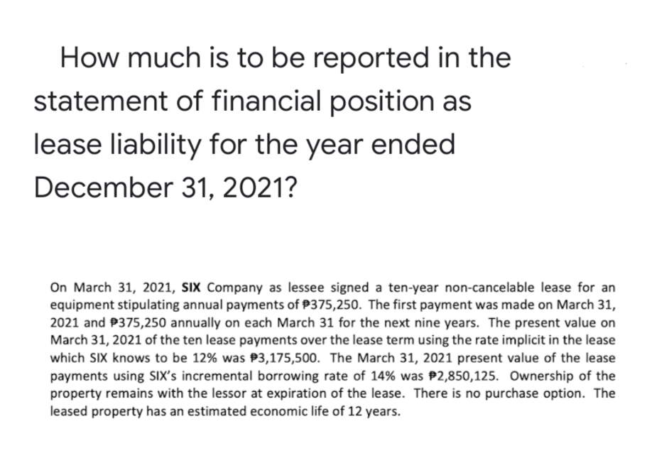 How much is to be reported in the
statement of financial position as
lease liability for the year ended
December 31, 2021?
On March 31, 2021, SIx Company as lessee signed a ten-year non-cancelable lease for an
equipment stipulating annual payments of P375,250. The first payment was made on March 31,
2021 and P375,250 annually on each March 31 for the next nine years. The present value on
March 31, 2021 of the ten lease payments over the lease term using the rate implicit in the lease
which SIX knows to be 12% was P3,175,500. The March 31, 2021 present value of the lease
payments using SIX's incremental borrowing rate of 14% was P2,850,125. Ownership of the
property remains with the lessor at expiration of the lease. There is no purchase option. The
leased property has an estimated economic life of 12 years.
