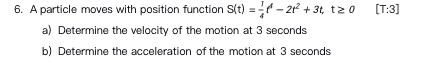 6. A particle moves with position function S(t) = – 2? + 31, t0
[T:3]
a) Determine the velocity of the motion at 3 seconds
b) Determine the acceleration of the motion at 3 seconds
