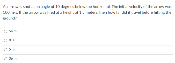 An arrow is shot at an angle of 10 degrees below the horizontal. The initial velocity of the arrow was
100 m/s. If the arrow was fired at a height of 1.5 meters, then how far did it travel before hitting the
ground?
54 m
8.3 m
O 5m
36 m
