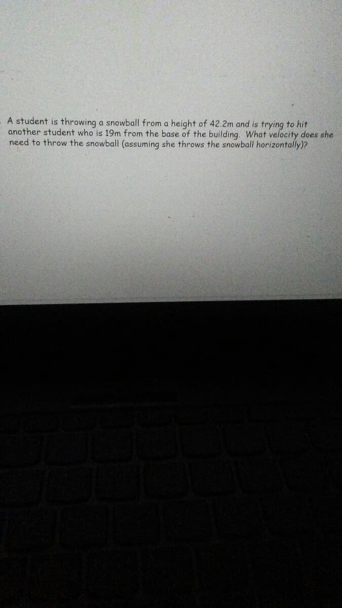 A student is throwing a snowball from a height of 42.2m and is trying to hit
another student who is 19m from the base of the building. What velocity does she
need to throw the snowball (assuming she throws the snowball horizontally)?
