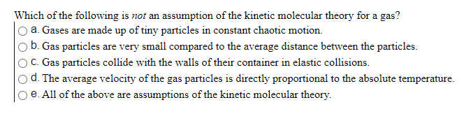 Which of the following is not an assumption of the kinetic molecular theory for a gas?
O a. Gases are made up of tiny particles in constant chaotic motion.
b. Gas particles are very small compared to the average distance between the particles.
C. Gas particles collide with the walls of their container in elastic collisions.
o d. The average velocity of the gas particles is directly proportional to the absolute temperature.
e. All of the above are assumptions of the kinetic molecular theory.
