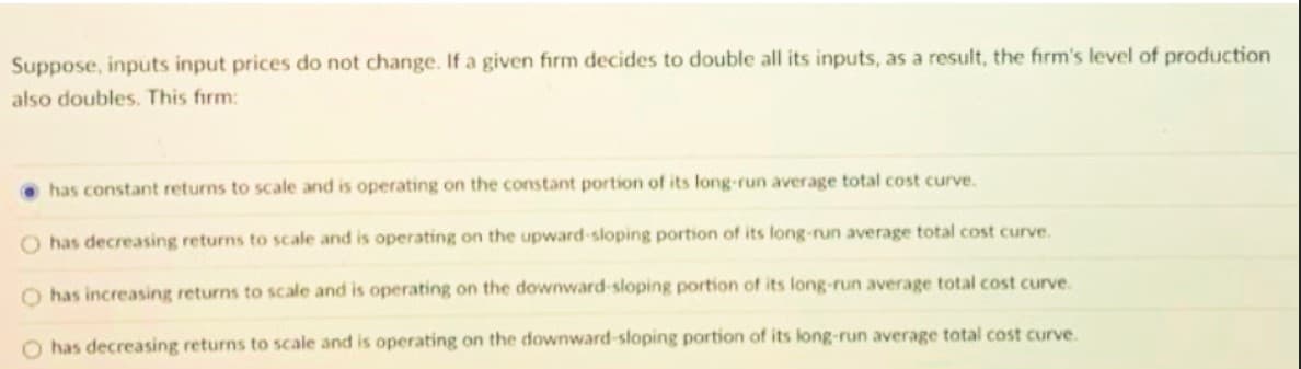 Suppose, inputs input prices do not change. If a given firm decides to double all its inputs, as a result, the firm's level of production
also doubles. This firm:
has constant returns to scale and is operating on the constant portion of its long-run average total cost curve.
O has decreasing returns to scale and is operating on the upward-sloping portion of its long-run average total cost curve.
O has increasing returns to scale and is operating on the downward-sloping portion of its long-run average total cost curve.
O has decreasing returns to scale and is operating on the downward-sloping portion of its long-run average total cost curve.
