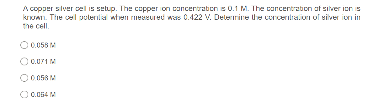 A copper silver cell is setup. The copper ion concentration is 0.1 M. The concentration of silver ion is
known. The cell potential when measured was 0.422 V. Determine the concentration of silver ion in
the cell.
0.058 M
0.071 M
0.056 M
0.064 M
