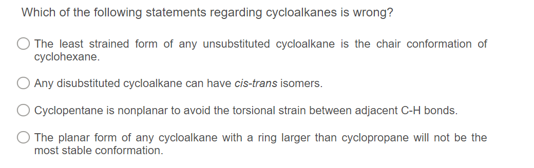 Which of the following statements regarding cycloalkanes is wrong?
The least strained form of any unsubstituted cycloalkane is the chair conformation of
cyclohexane.
Any disubstituted cycloalkane can have cis-trans isomers.
Cyclopentane is nonplanar to avoid the torsional strain between adjacent C-H bonds.
The planar form of any cycloalkane with a ring larger than cyclopropane will not be the
most stable conformation.
