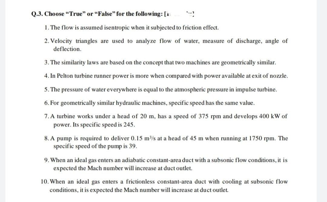 Q.3. Choose "True" or "False" for the following: [1
1. The flow is assumed isentropic when it subjected to friction effect.
2. Velocity triangles are used to analyze flow of water, measure of discharge, angle of
deflection.
3. The similarity laws are based on the concept that two machines are geometrically similar.
4. In Pelton turbine runner power is more when compared with power available at exit of nozzle.
5. The pressure of water everywhere is equal to the atmospheric pressure in impulse turbine.
6. For geometrically similar hydraulic machines, specific speed has the same value.
7. A turbine works under a head of 20 m, has a speed of 375 rpm and develops 400 kW of
power. Its specific speed is 245.
8. A pump is required to deliver 0.15 m3/s at a head of 45 m when running at 1750 rpm. The
specific speed of the pump is 39.
9. When an ideal gas enters an adiabatic constant-area duct with a subsonic flow conditions, it is
expected the Mach number will increase at duct outlet.
10. When an ideal gas enters a frictionless constant-area duct with cooling at subsonic flow
conditions, it is expected the Mach number will increase at duct outlet.
