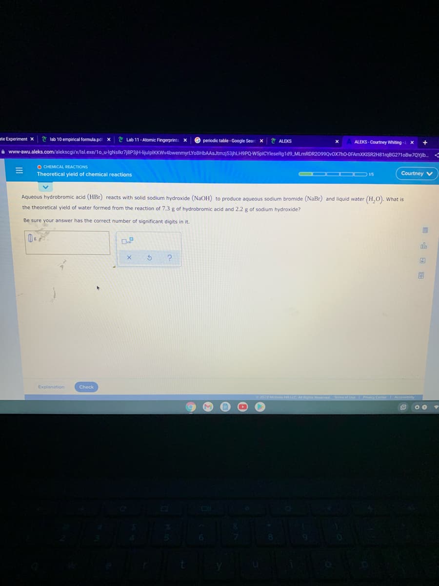 ate Experiment x
* lab 10 empirical formula.pdt x
* Lab 11- Atomic Fingerprints
© periodic table-Google Searc x
* ALEKS
ALEKS - Courtney Whiting
i www-awu.aleks.com/alekscgi/x/Isl.exe/1o_u-IgNslkr7j8P3jH-lijulplKKWv4bwenmyrLYoBHbAASJtmzj53jhLH9PQ-W5pICYleseRg1d9_MLrnRDR2099Qv0X7hO-0FAmXKISR2H81rqBG2?10BW7QYJI..
O CHEMICAL REACTIONS
Theoretical yield
chemical reactions
Courtney V
Aqueous hydrobromic acid (HBr) reacts with solid sodium hydroxide (NaOH) to produce aqueous sodium bromide (NaBr) and liquid water (H,0). What is
the theoretical yield of water formed from the reaction of 7.3 g of hydrobromic acid and 2.2 g of sodium hydroxide?
Be sure your answer has the correct number of significant digits in it.
alb
Explanation
Check
