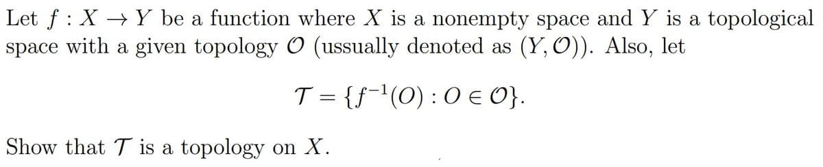 Let f : X → Y be a function where X is a nonempty space and Y is a topological
space with a given topology O (ussually denoted as (Y, O)). Also, let
T = {f-'(O) : O E O}.
Show that T is a topology on X.
