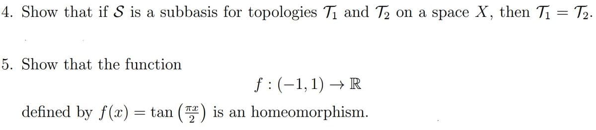 4. Show that if S is a subbasis for topologies Ti and T2 on a space X, then T1 = T2.
5. Show that the function
f: (-1,1) → R
defined by f(x) = tan () is an homeomorphism.
