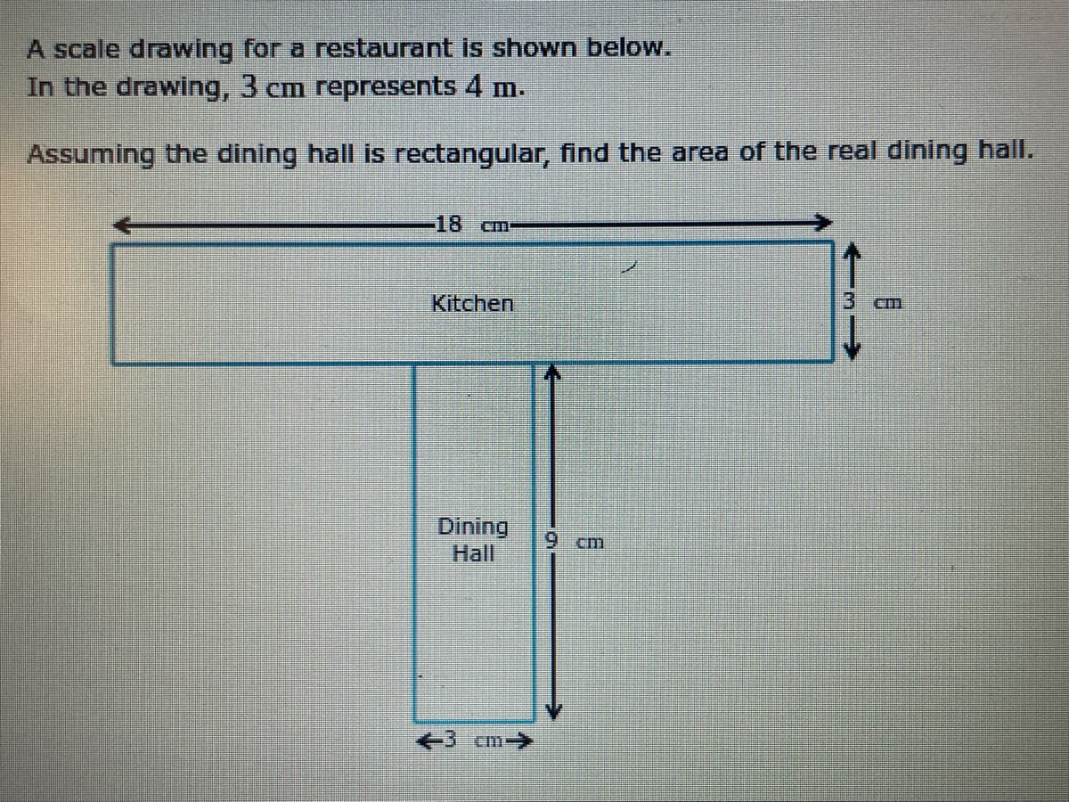 A scale drawing for a restaurant is shown below.
In the drawing, 3 cm represents 4 m.
Assuming the dining hall is rectangular, find the area of the real dining hall.
18
Kitchen
Dining
Hall
6.
