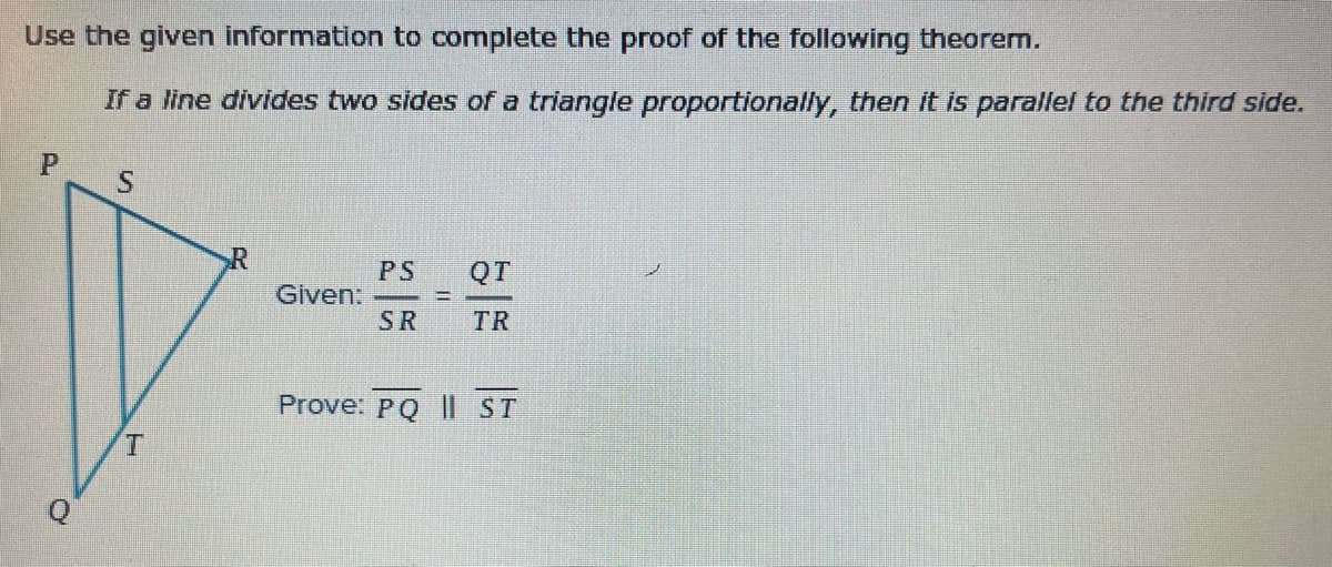 Use the given information to complete the proof of the following theorem.
If a line divides two sides of a triangle proportionally, then it is parallel to the third side.
S.
PS
Given:
SR
QT
%3D
TR
Prove: PQ || ST
