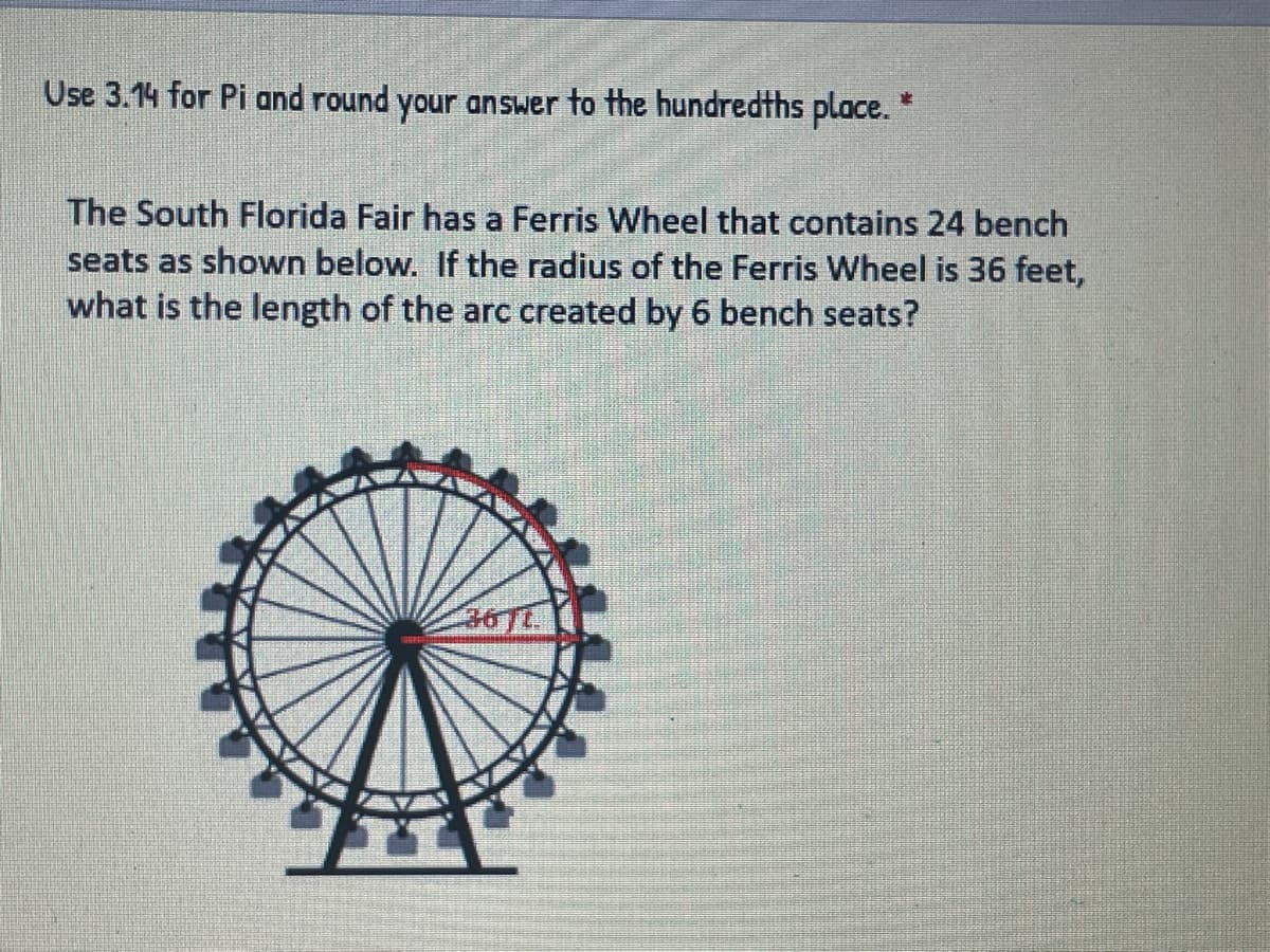 Use 3.14 for Pi and round your answer to the hundredths place. *
The South Florida Fair has a Ferris Wheel that contains 24 bench
seats as shown below. If the radius of the Ferris Wheel is 36 feet,
what is the length of the arc created by 6 bench seats?
36TL
