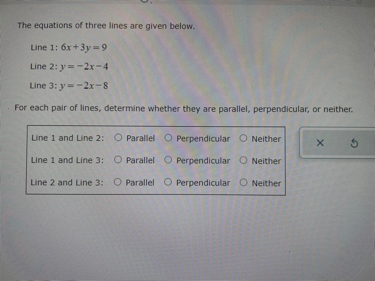 The equations of three lines are given below.
Line 1: 6x+3y = 9
Line 2: y=-2x-4
Line 3: y=-2x-8
For each pair of lines, determine whether they are parallel, perpendicular, or neither.
Line 1 and Line 2:
O Parallel O Perpendicular O Neither
Line 1 and Line 3:
O Parallel O Perpendicular O Neither
Line 2 and Line 3:
O Parallel O Perpendicular O Neither
