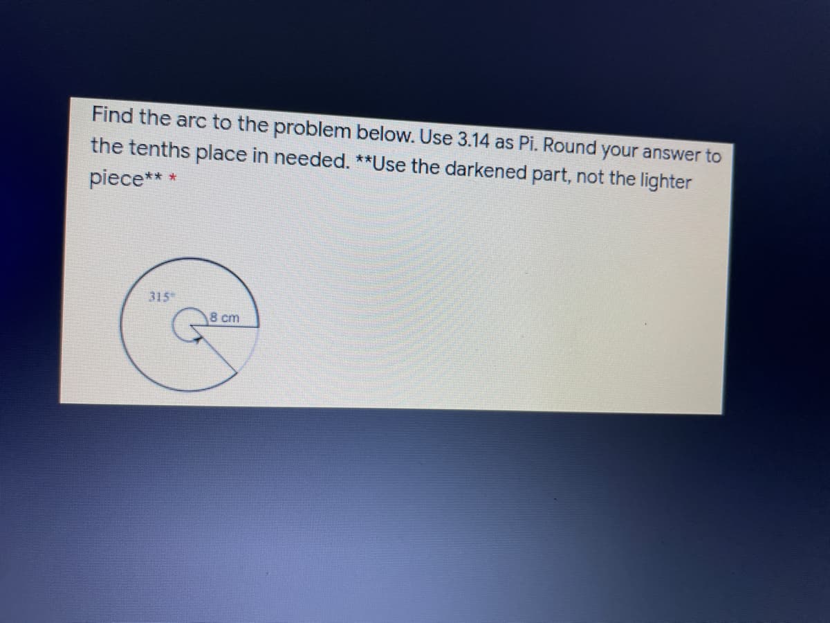 Find the arc to the problem below. Use 3.14 as Pi. Round your answer to
the tenths place in needed. **Use the darkened part, not the lighter
piece***
315
8 cm
