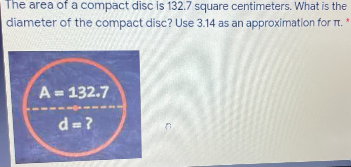 The area of a compact disc is 132.7 square centimeters. What is the
diameter of the compact disc? Use 3.14 as an approximation for Tt. *
A= 132.7
d =?
