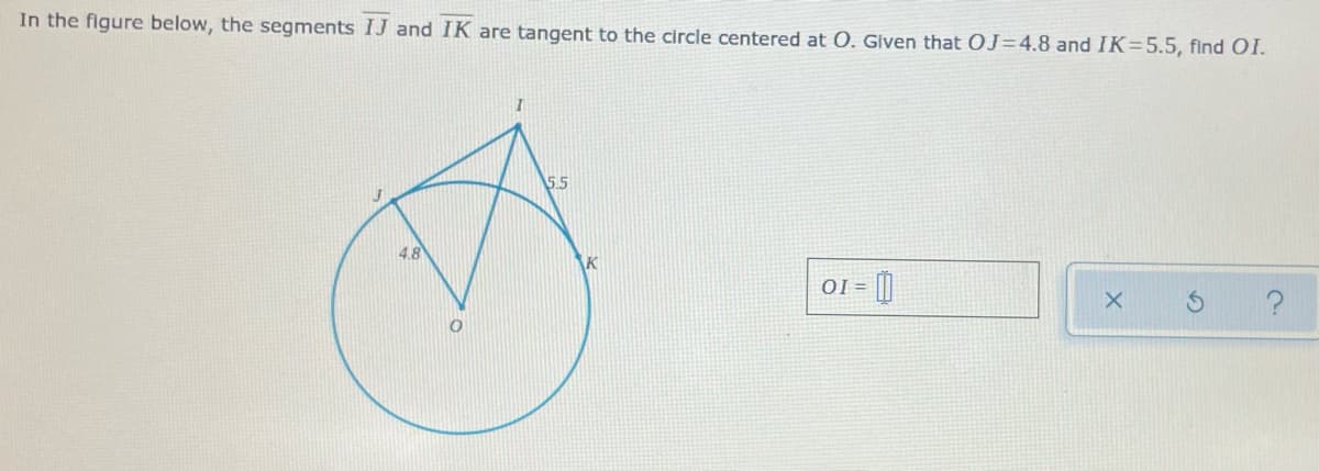 In the figure below, the segments IJ and IK are tangent to the circle centered at O. Glven that OJ=4.8 and IK=5.5, find OI.
5.5
4.8
K
OI =

