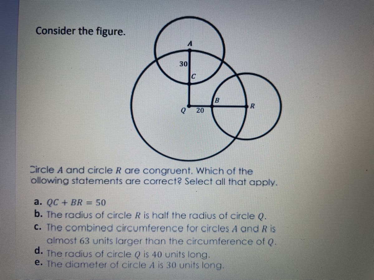 Consider the figure.
30
20
Circle A and circle R are congruent. Which of the
ollowing statements are correct? Select all that apply.
a. QC + BR
b. The radius of circle R is half the radius of circle Q.
C. The combined circumference for circles A and R is
almost 63 units larger than the circumference of Q.
d. The radius of circle Q is 40 units long.
e. The diameter of circle A is 30 unifs long.
=D50
