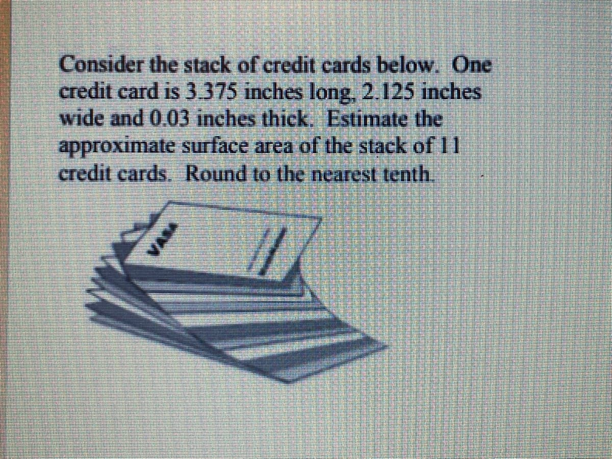 Consider the stack of credit cards below, One
credit card is 3375 inches long, 2.125 inches
wide and 0.03 inches thick. Estimate the
approximate surface area of the stack of 11
credit cards. Round to the nearest tenth.
