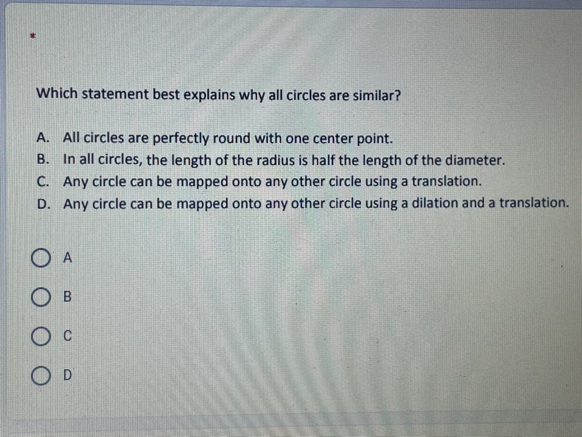 Which statement best explains why all circles are similar?
A. All circles are perfectly round with one center point.
In all circles, the length of the radius is half the length of the diameter.
C. Any circle can be mapped onto any other circle using a translation.
B.
D. Any circle can be mapped onto any other circle using a dilation and a translation.
O A
O B
O D
