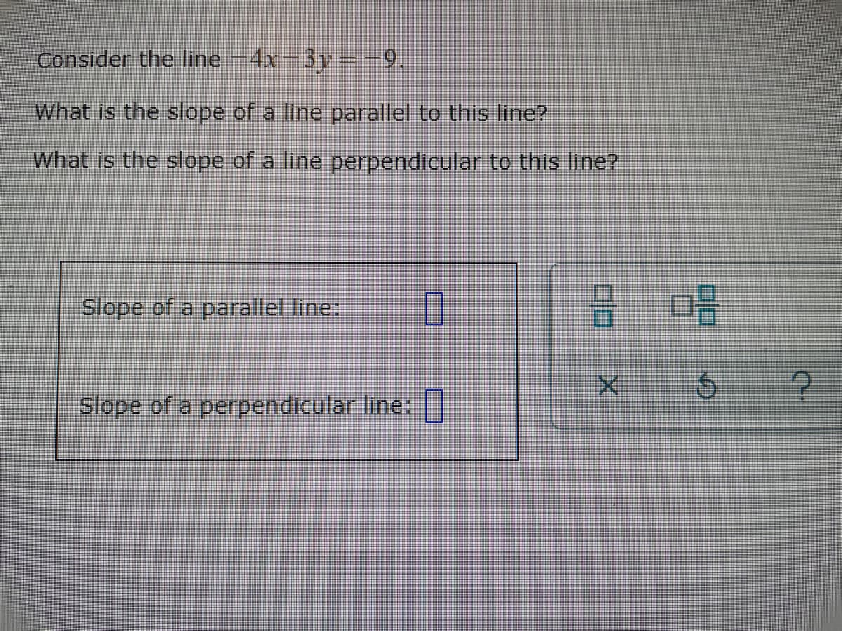 Consider the line -4x-3y =-9.
What is the slope of a line parallel to this line?
What is the slope of a line perpendicular to this line?
Slope of a parallel line:
Slope of a perpendicular line:|

