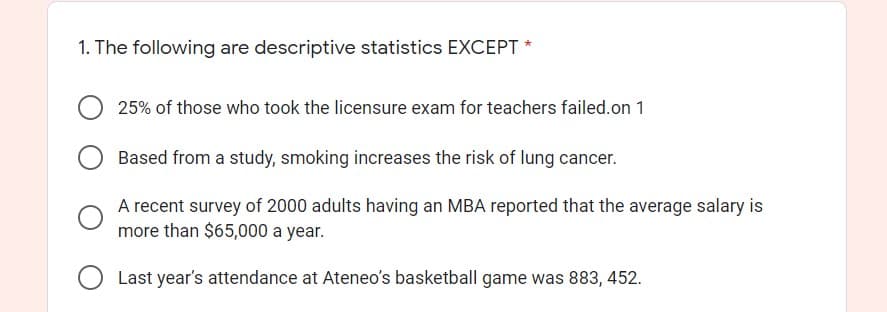 1. The following are descriptive statistics EXCEPT *
25% of those who took the licensure exam for teachers failed.on 1
Based from a study, smoking increases the risk of lung cancer.
A recent survey of 2000 adults having an MBA reported that the average salary is
more than $65,000 a year.
Last year's attendance at Ateneo's basketball game was 883, 452.
