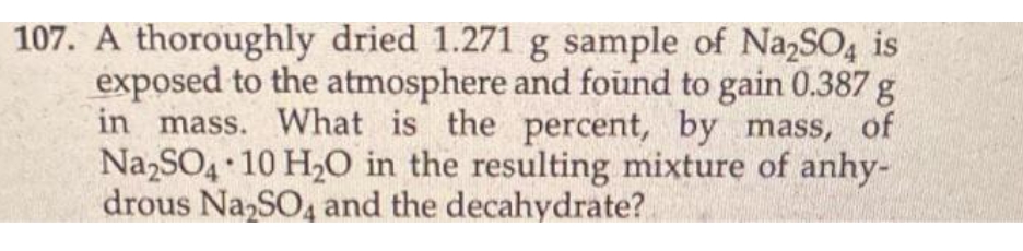 107. A thoroughly dried 1.271 g sample of Na₂SO4 is
exposed to the atmosphere and found to gain 0.387 g
in mass. What is the percent, by mass, of
Na₂SO4 10 H₂O in the resulting mixture of anhy-
drous Na₂SO4 and the decahydrate?