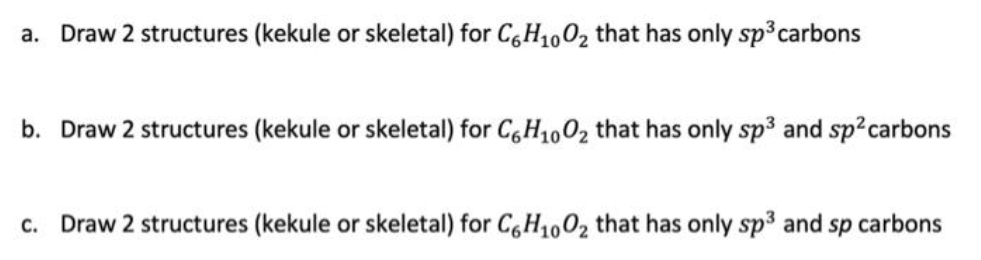a. Draw 2 structures (kekule or skeletal) for C6H₁00₂ that has only sp³ carbons
b. Draw 2 structures (kekule or skeletal) for C6H₁00₂ that has only sp³ and sp² carbons
c. Draw 2 structures (kekule or skeletal) for C6H₁00₂ that has only sp³ and sp carbons