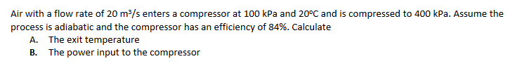 Air with a flow rate of 20 m³/s enters a compressor at 100 kPa and 20°C and is compressed to 400 kPa. Assume the
process is adiabatic and the compressor has an efficiency of 84%. Calculate
A. The exit temperature
B. The power input to the compressor