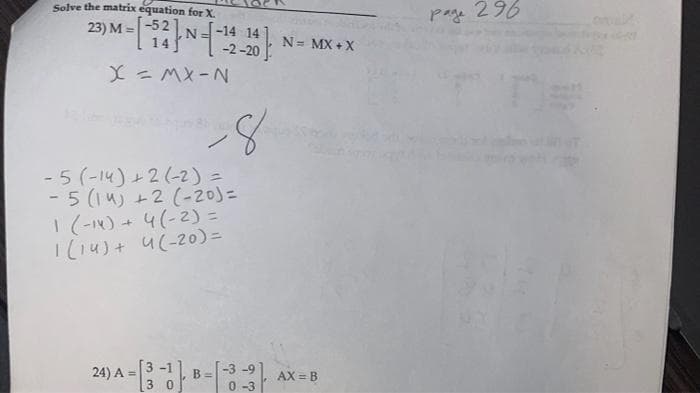 Solve the matrix equation for X.
23) M= -521
N =- - 1
X = MX-N
-14 14
-2-20
-8
-5 (-14) +2 (-2) =
-5 (14) +2 (-20) =
1 (-14) + 4 (-2) =
1 (14) + 4(-20) =
3-1
24) A = [33] B-[-3-3)
0
N = MX+X
AX = B
page 296