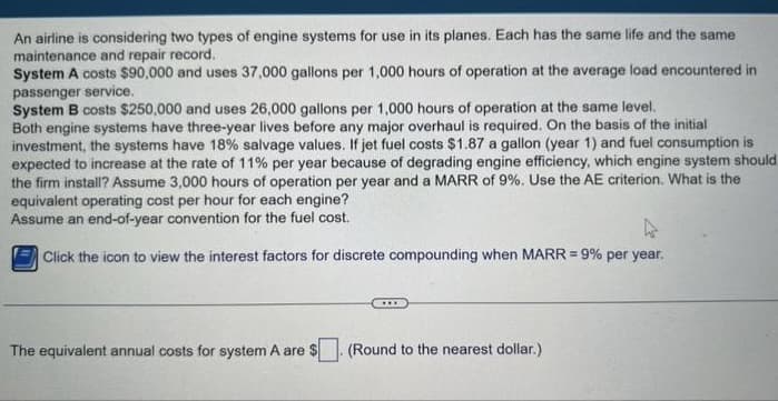 An airline is considering two types of engine systems for use in its planes. Each has the same life and the same
maintenance and repair record.
System A costs $90,000 and uses 37,000 gallons per 1,000 hours of operation at the average load encountered in
passenger service.
System B costs $250,000 and uses 26,000 gallons per 1,000 hours of operation at the same level.
Both engine systems have three-year lives before any major overhaul is required. On the basis of the initial
investment, the systems have 18% salvage values. If jet fuel costs $1.87 a gallon (year 1) and fuel consumption is
expected to increase at the rate of 11% per year because of degrading engine efficiency, which engine system should
the firm install? Assume 3,000 hours of operation per year and a MARR of 9%. Use the AE criterion. What is the
equivalent operating cost per hour for each engine?
Assume an end-of-year convention for the fuel cost.
4
Click the icon to view the interest factors for discrete compounding when MARR = 9% per year.
****
The equivalent annual costs for system A are $. (Round to the nearest dollar.)