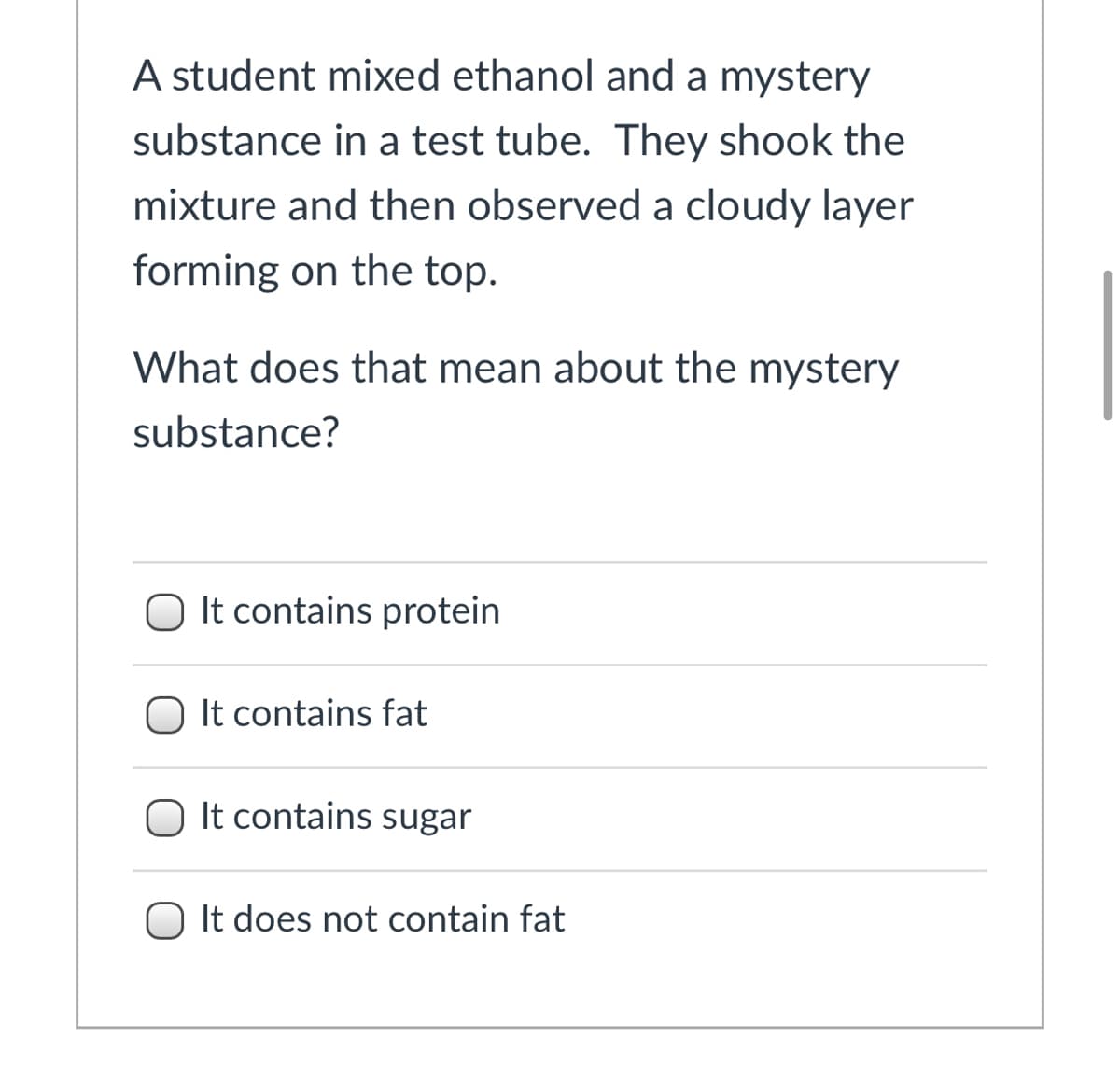A student mixed ethanol and a mystery
substance in a test tube. They shook the
mixture and then observed a cloudy layer
forming on the top.
What does that mean about the mystery
substance?
O It contains protein
It contains fat
O It contains sugar
O It does not contain fat
