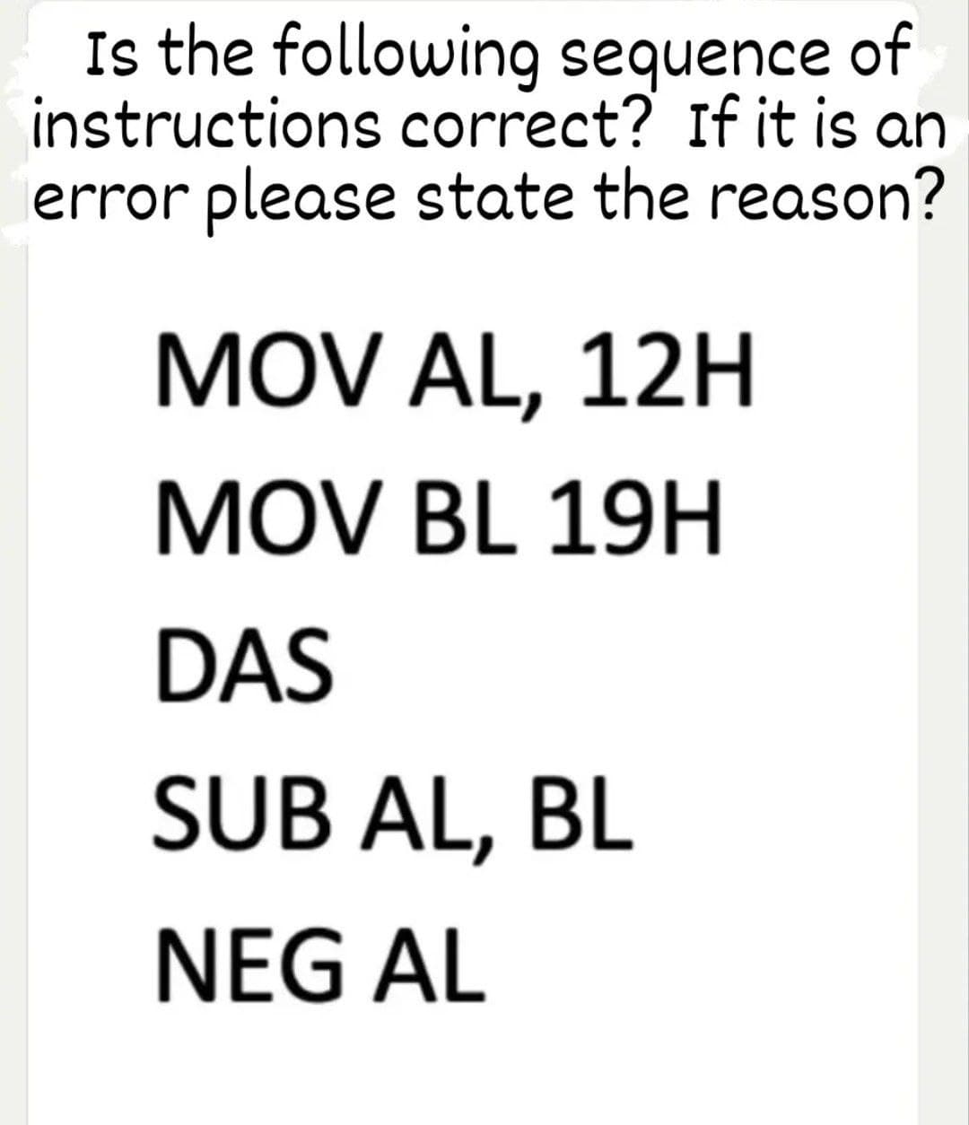 Is the following sequence of
instructions correct? If it is an
error please state the reason?
MOV AL, 12H
MOV BL 19H
DAS
SUB AL, BL
NEG AL
