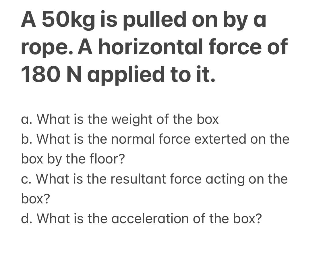 A 50kg is pulled on by a
rope. A horizontal force of
180 N applied to it.
a. What is the weight of the box
b. What is the normal force exterted on the
box by the floor?
c. What is the resultant force acting on the
box?
d. What is the acceleration of the box?
