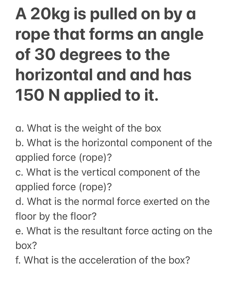 A 20kg is pulled on by a
rope that forms an angle
of 30 degrees to the
horizontal and and has
150 N applied to it.
a. What is the weight of the box
b. What is the horizontal component of the
applied force (rope)?
c. What is the vertical component of the
applied force (rope)?
d. What is the normal force exerted on the
floor by the floor?
e. What is the resultant force acting on the
box?
f. What is the acceleration of the box?

