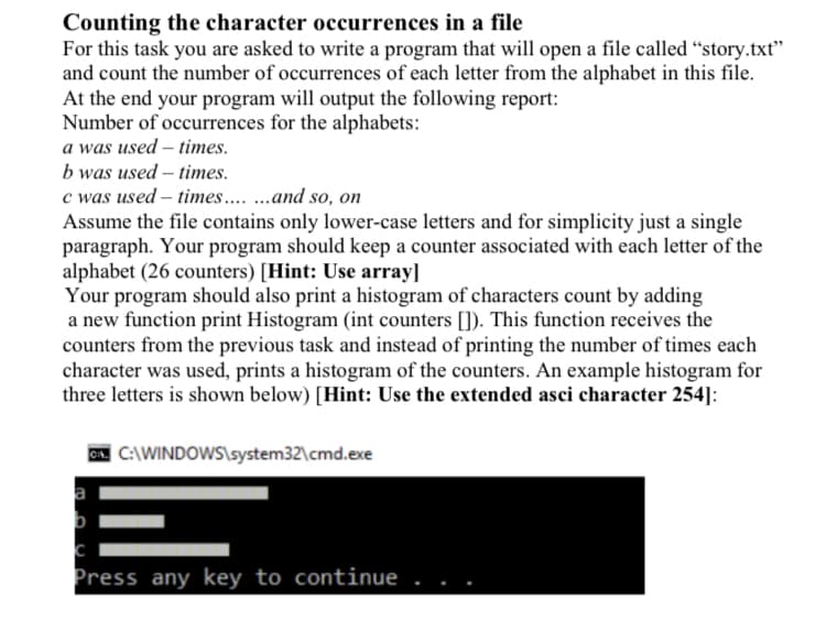 Counting the character occurrences in a file
For this task you are asked to write a program that will open a file called “story.txt"
and count the number of occurrences of each letter from the alphabet in this file.
At the end your program will output the following report:
Number of occurrences for the alphabets:
a was used – times.
b was used – times.
c was used – times .and so, on
Assume the file contains only lower-case letters and for simplicity just a single
paragraph. Your program should keep a counter associated with each letter of the
alphabet (26 counters) [Hint: Use array]
Your program should also print a histogram of characters count by adding
a new function print Histogram (int counters []). This function receives the
counters from the previous task and instead of printing the number of times each
character was used, prints a histogram of the counters. An example histogram for
three letters is shown below) [Hint: Use the extended asci character 254]:
C:\WINDOWS\system32\cmd.exe
IE
Press any key to continue
