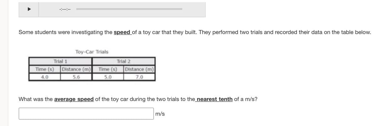 -:-----
Some students were investigating the speed of a toy car that they built. They performed two trials and recorded their data on the table below.
Toy-Car Trials
Trial 1
Distance (m) Time (s) Distance (m)
Trial 2
Time (s)
4.0
5.6
5.0
7.0
What was the average speed of the toy car during the two trials to the_nearest tenth of a m/s?
m/s
