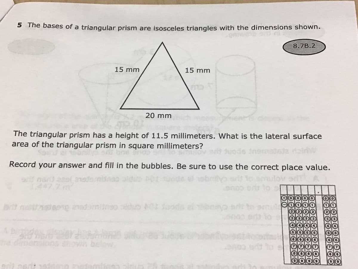 5 The bases of a triangular prism are isosceles triangles with the dimensions shown.
8.7B.2
15 mm
15 mm
20 mm
The triangular prism has a height of 11.5 millimeters. What is the lateral surface
area of the triangular prism in square millimeters?
Record your answer and fill in the bubbles. Be sure to use the correct place value.
to smulov
srd nod aesl 21s
1.447.7 m
netstepig anadamiineo oldus 01 oods el b
to pem
Ab
irgt
the d
ons
belov
