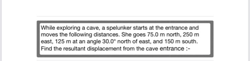 While exploring a cave, a spelunker starts at the entrance and
moves the following distances. She goes 75.0 m north, 250 m
east, 125 m at an angle 30.0° north of east, and 150 m south.
Find the resultant displacement from the cave entrance :-
