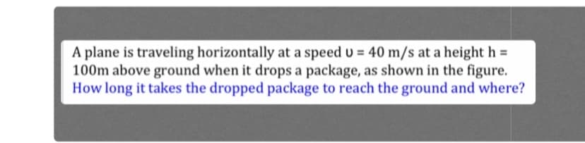 A plane is traveling horizontally at a speed u = 40 m/s at a height h =
100m above ground when it drops a package, as shown in the figure.
How long it takes the dropped package to reach the ground and where?
